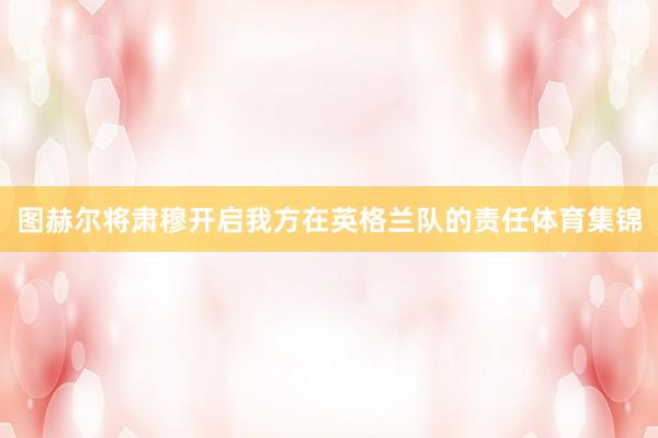 图赫尔将肃穆开启我方在英格兰队的责任体育集锦