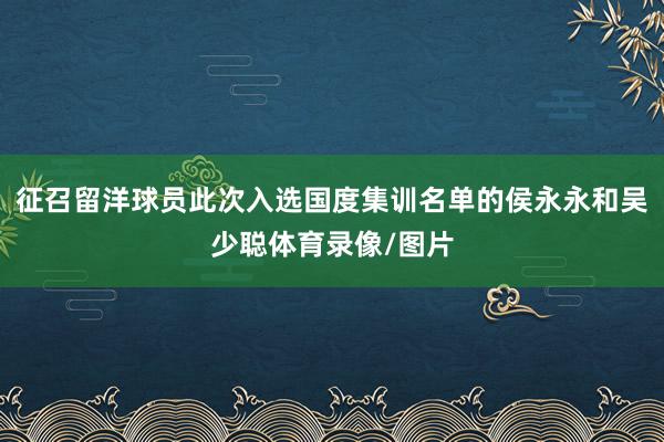 征召留洋球员此次入选国度集训名单的侯永永和吴少聪体育录像/图片