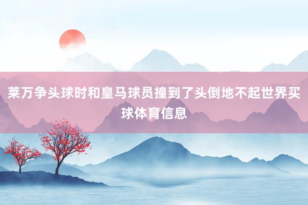 莱万争头球时和皇马球员撞到了头倒地不起世界买球体育信息