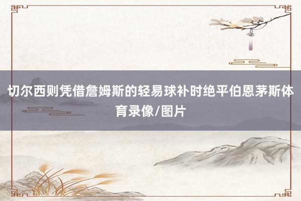 切尔西则凭借詹姆斯的轻易球补时绝平伯恩茅斯体育录像/图片
