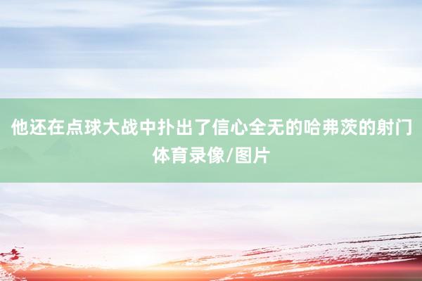 他还在点球大战中扑出了信心全无的哈弗茨的射门体育录像/图片