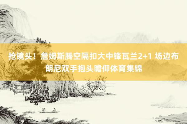 抢镜头！詹姆斯腾空隔扣大中锋瓦兰2+1 场边布朗尼双手抱头瞻仰体育集锦