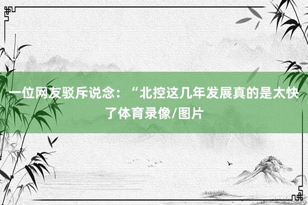 一位网友驳斥说念:“北控这几年发展真的是太快了体育录像/图片