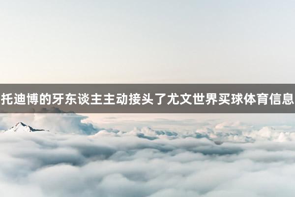 托迪博的牙东谈主主动接头了尤文世界买球体育信息