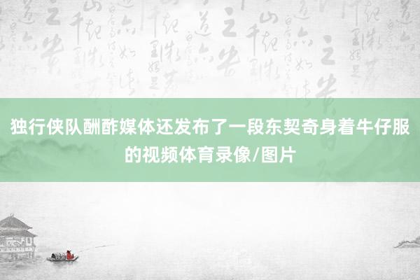 独行侠队酬酢媒体还发布了一段东契奇身着牛仔服的视频体育录像/图片