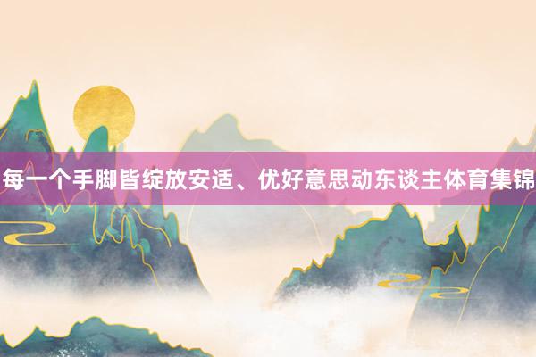 每一个手脚皆绽放安适、优好意思动东谈主体育集锦