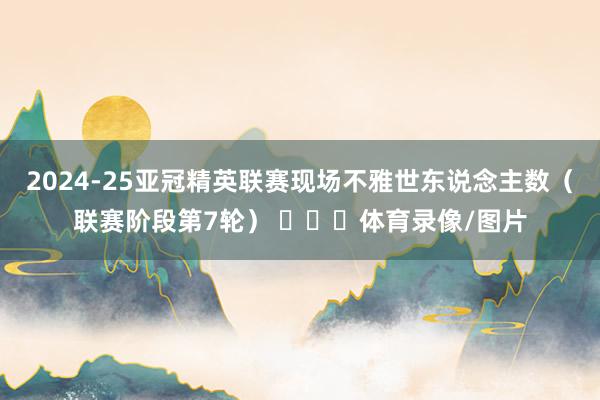 2024-25亚冠精英联赛现场不雅世东说念主数（联赛阶段第7轮） ​​​体育录像/图片