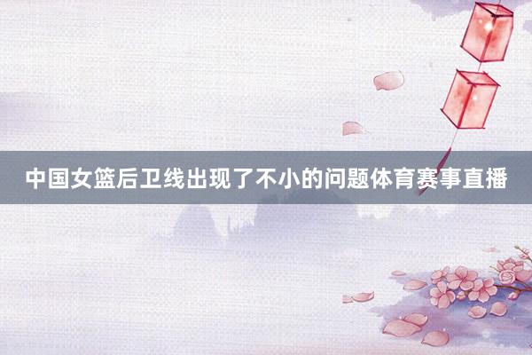 中国女篮后卫线出现了不小的问题体育赛事直播