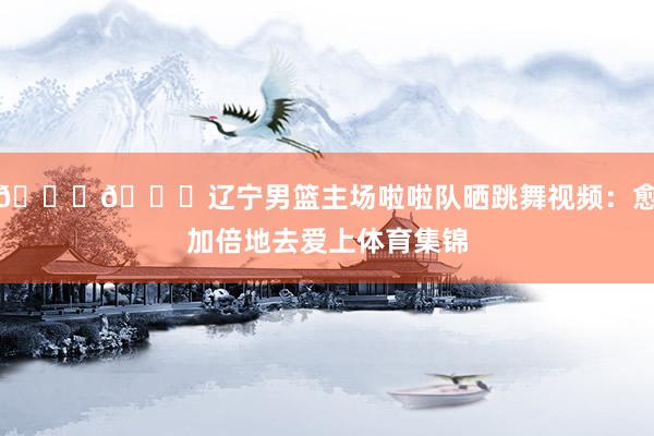 😍😍辽宁男篮主场啦啦队晒跳舞视频:愈加倍地去爱上体育集锦