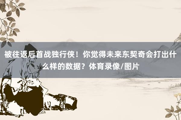 被往返后首战独行侠!你觉得未来东契奇会打出什么样的数据?体育录像/图片
