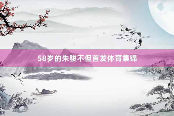 58岁的朱骏不但首发体育集锦