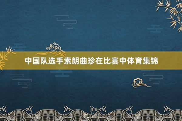 中国队选手索朗曲珍在比赛中体育集锦