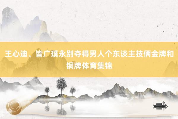 王心迪、皆广璞永别夺得男人个东谈主技俩金牌和铜牌体育集锦