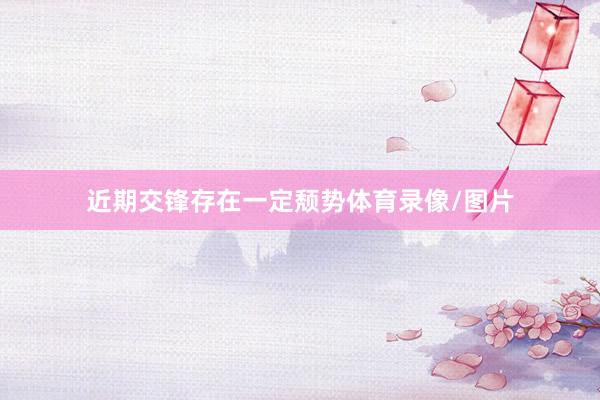 近期交锋存在一定颓势体育录像/图片