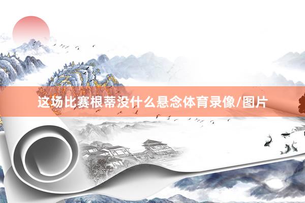 这场比赛根蒂没什么悬念体育录像/图片