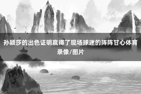 孙颖莎的出色证明赢得了现场球迷的阵阵甘心体育录像/图片