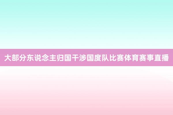 大部分东说念主归国干涉国度队比赛体育赛事直播