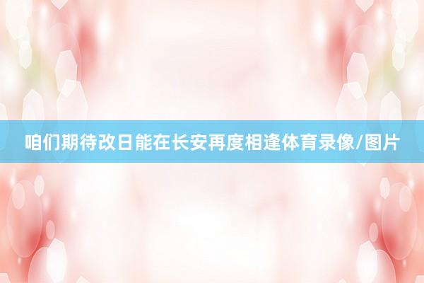 咱们期待改日能在长安再度相逢体育录像/图片