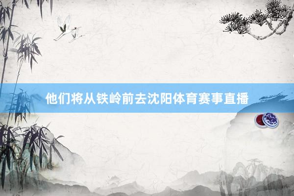 他们将从铁岭前去沈阳体育赛事直播