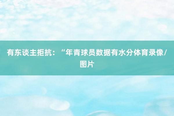 有东谈主拒抗：“年青球员数据有水分体育录像/图片