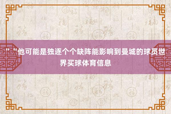 ”“他可能是独逐个个缺阵能影响到曼城的球员世界买球体育信息
