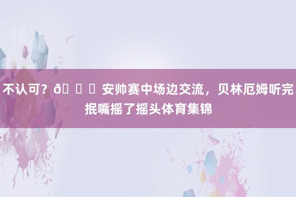 不认可？👀安帅赛中场边交流，贝林厄姆听完抿嘴摇了摇头体育集锦