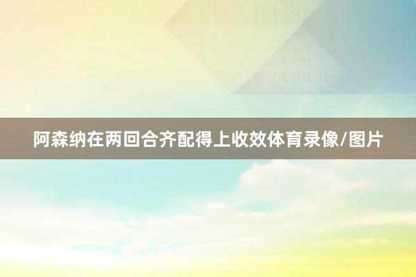 阿森纳在两回合齐配得上收效体育录像/图片