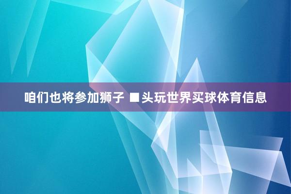 咱们也将参加狮子 ■头玩世界买球体育信息