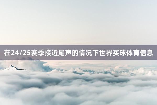 在24/25赛季接近尾声的情况下世界买球体育信息