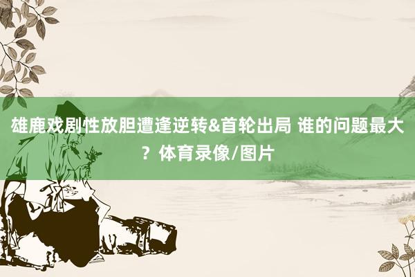 雄鹿戏剧性放胆遭逢逆转&首轮出局 谁的问题最大？体育录像/图片