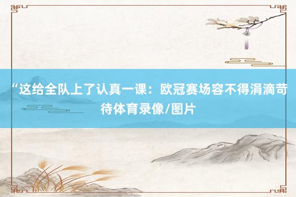 “这给全队上了认真一课：欧冠赛场容不得涓滴苛待体育录像/图片
