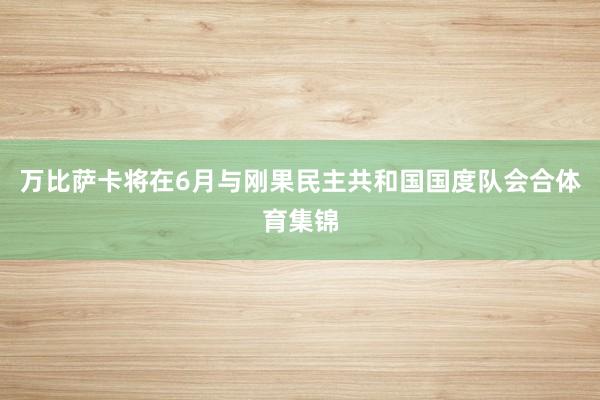 万比萨卡将在6月与刚果民主共和国国度队会合体育集锦