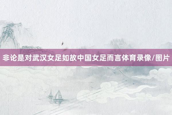 非论是对武汉女足如故中国女足而言体育录像/图片