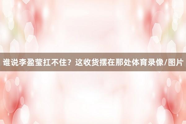 谁说李盈莹扛不住?这收货摆在那处体育录像/图片