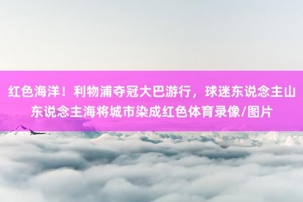 红色海洋！利物浦夺冠大巴游行，球迷东说念主山东说念主海将城市染成红色体育录像/图片