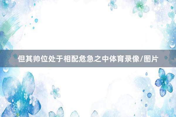 但其帅位处于相配危急之中体育录像/图片