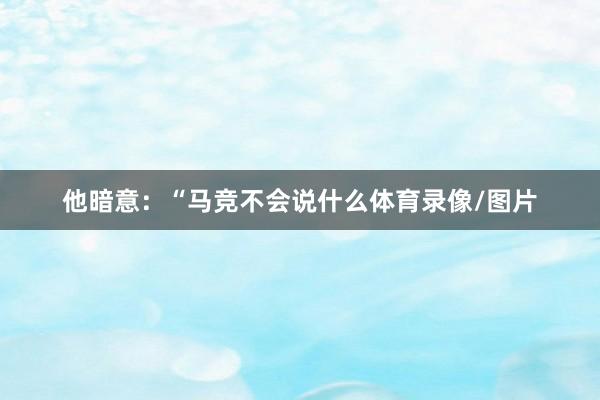他暗意：“马竞不会说什么体育录像/图片