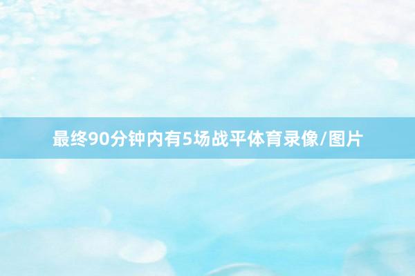 最终90分钟内有5场战平体育录像/图片