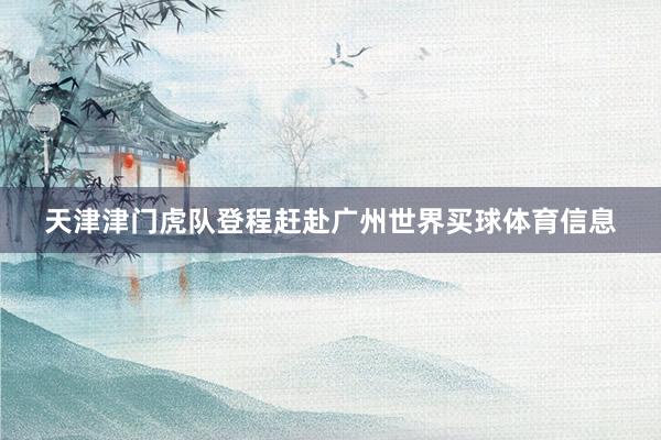 天津津门虎队登程赶赴广州世界买球体育信息
