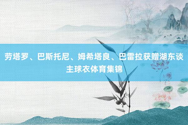 劳塔罗、巴斯托尼、姆希塔良、巴雷拉获赠湖东谈主球衣体育集锦