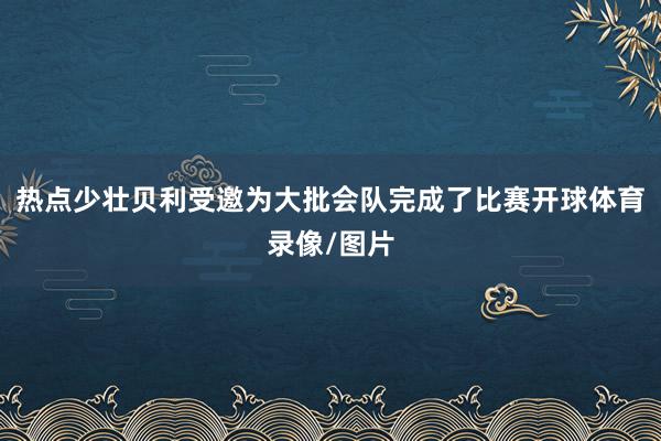 热点少壮贝利受邀为大批会队完成了比赛开球体育录像/图片
