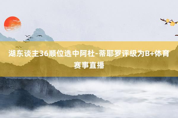 湖东谈主36顺位选中阿杜-蒂耶罗评级为B+体育赛事直播