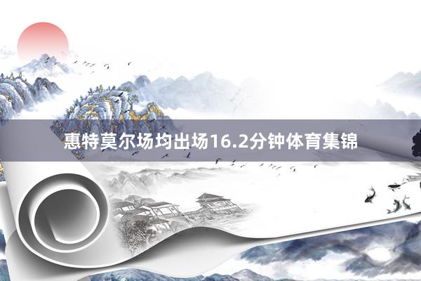惠特莫尔场均出场16.2分钟体育集锦
