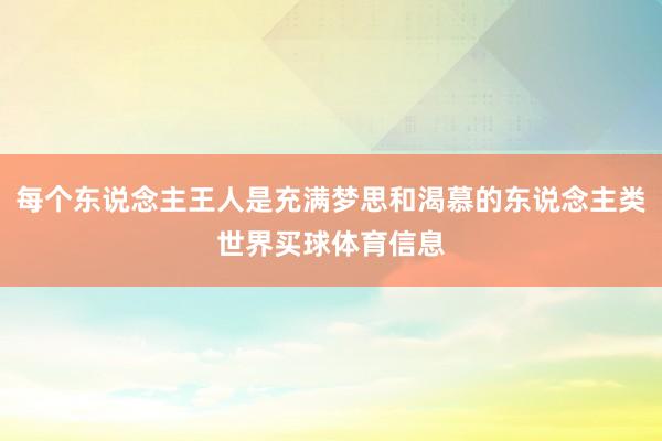 每个东说念主王人是充满梦思和渴慕的东说念主类世界买球体育信息