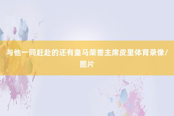 与他一同赶赴的还有皇马荣誉主席皮里体育录像/图片