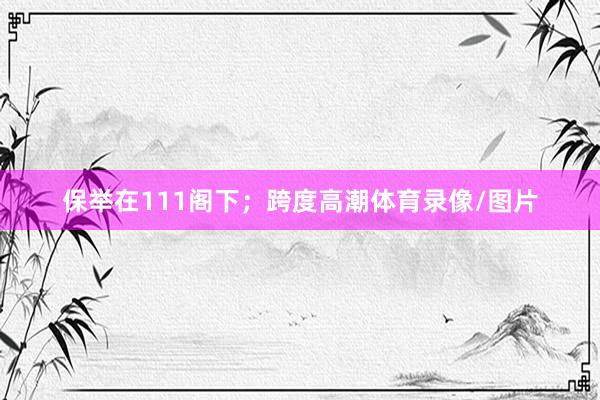 保举在111阁下;跨度高潮体育录像/图片