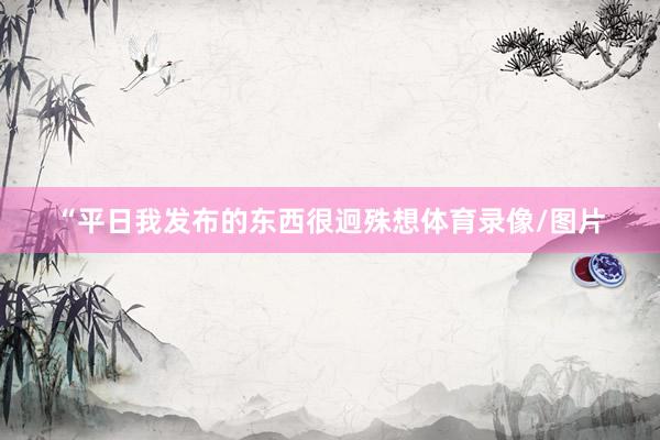 “平日我发布的东西很迥殊想体育录像/图片