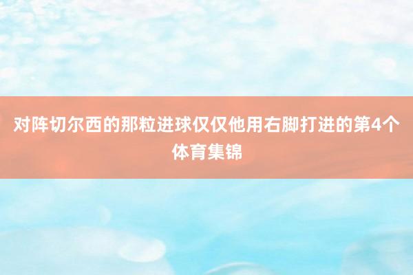 对阵切尔西的那粒进球仅仅他用右脚打进的第4个体育集锦