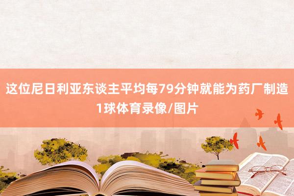这位尼日利亚东谈主平均每79分钟就能为药厂制造1球体育录像/图片