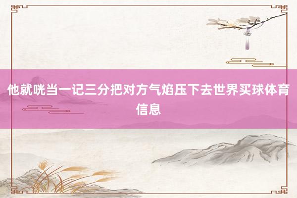 他就咣当一记三分把对方气焰压下去世界买球体育信息